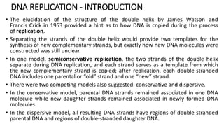DNA REPLICATION - INTRODUCTION
• The elucidation of the structure of the double helix by James Watson and
Francis Crick in 1953 provided a hint as to how DNA is copied during the process
of replication.
• Separating the strands of the double helix would provide two templates for the
synthesis of new complementary strands, but exactly how new DNA molecules were
constructed was still unclear.
• In one model, semiconservative replication, the two strands of the double helix
separate during DNA replication, and each strand serves as a template from which
the new complementary strand is copied; after replication, each double-stranded
DNA includes one parental or “old” strand and one “new” strand.
• There were two competing models also suggested: conservative and dispersive.
• In the conservative model, parental DNA strands remained associated in one DNA
molecule while new daughter strands remained associated in newly formed DNA
molecules.
• In the dispersive model, all resulting DNA strands have regions of double-stranded
parental DNA and regions of double-stranded daughter DNA.
 