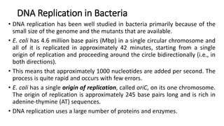 DNA Replication in Bacteria
• DNA replication has been well studied in bacteria primarily because of the
small size of the genome and the mutants that are available.
• E. coli has 4.6 million base pairs (Mbp) in a single circular chromosome and
all of it is replicated in approximately 42 minutes, starting from a single
origin of replication and proceeding around the circle bidirectionally (i.e., in
both directions).
• This means that approximately 1000 nucleotides are added per second. The
process is quite rapid and occurs with few errors.
• E. coli has a single origin of replication, called oriC, on its one chromosome.
The origin of replication is approximately 245 base pairs long and is rich in
adenine-thymine (AT) sequences.
• DNA replication uses a large number of proteins and enzymes.
 