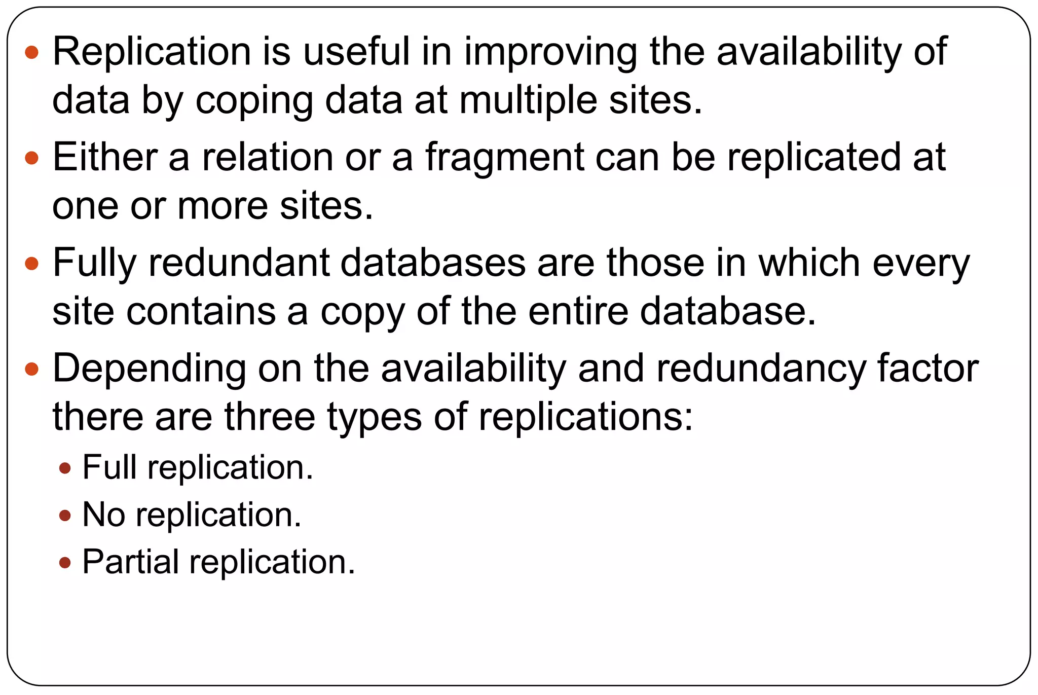  Replication is useful in improving the availability of data by coping data at multiple sites.  Either a relation or a fragment can be replicated at one or more sites.  Fully redundant databases are those in which every site contains a copy of the entire database.  Depending on the availability and redundancy factor there are three types of replications:  Full replication.  No replication.  Partial replication. 