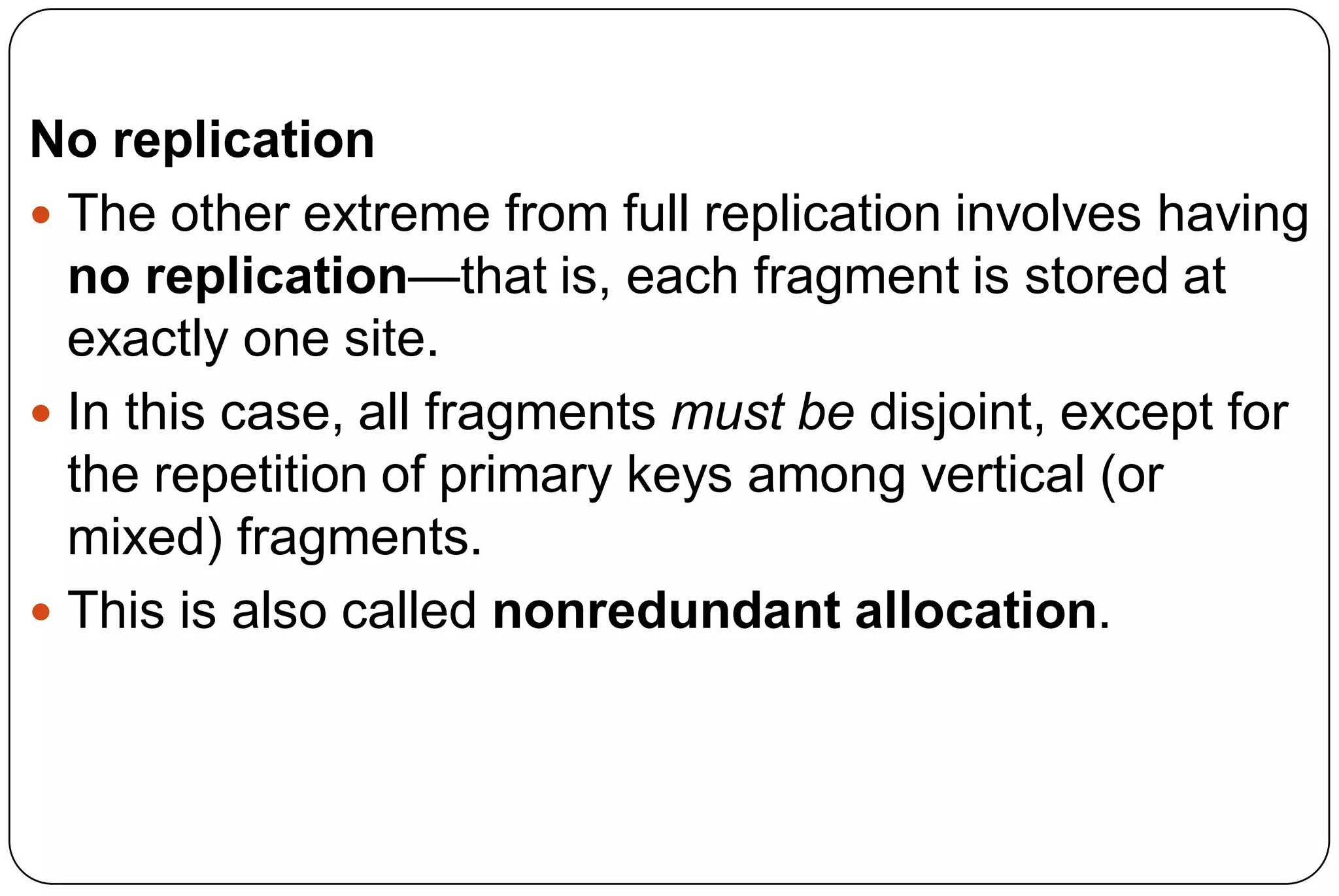 No replication  The other extreme from full replication involves having no replication—that is, each fragment is stored at exactly one site.  In this case, all fragments must be disjoint, except for the repetition of primary keys among vertical (or mixed) fragments.  This is also called nonredundant allocation. 
