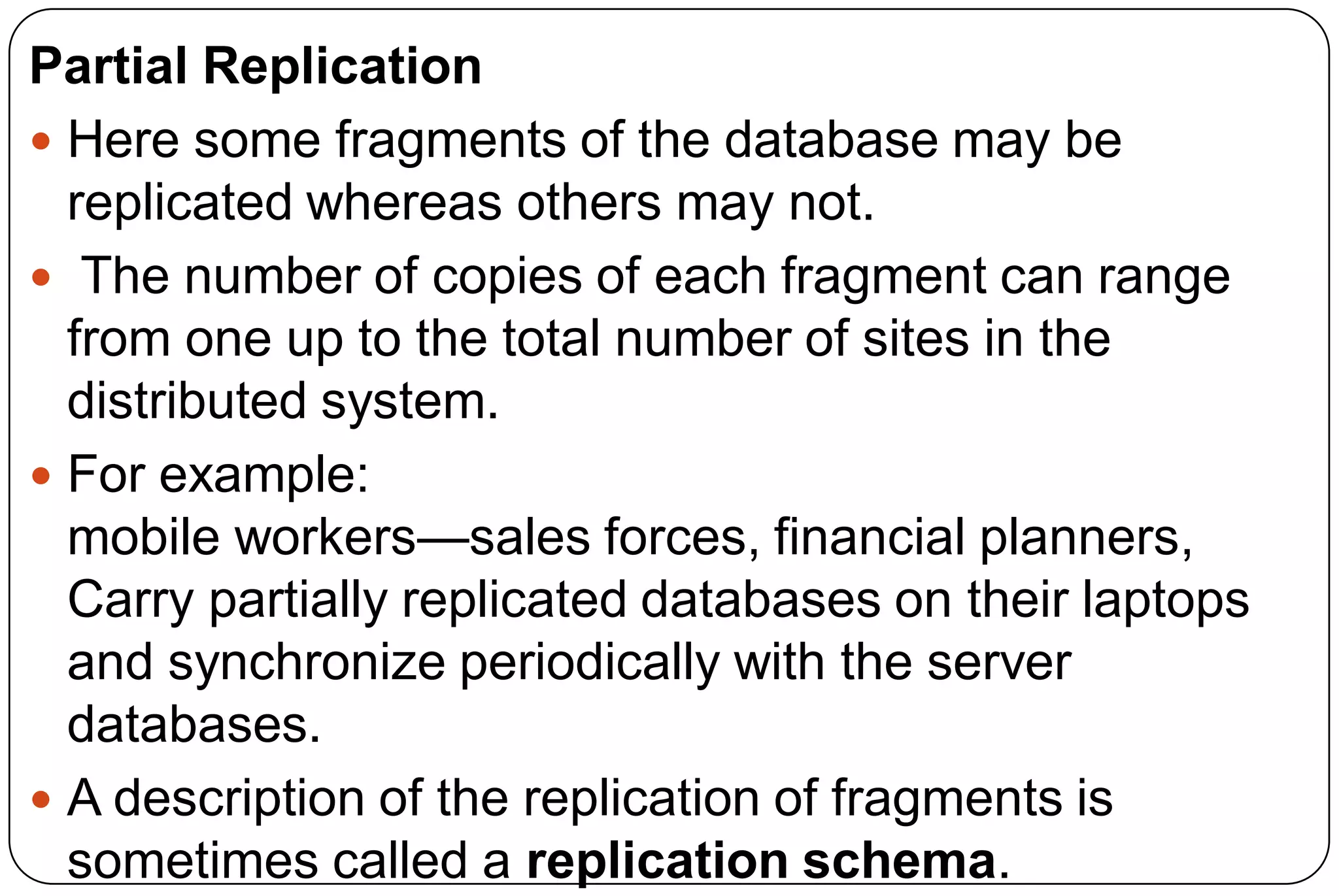 Partial Replication  Here some fragments of the database may be replicated whereas others may not.  The number of copies of each fragment can range from one up to the total number of sites in the distributed system.  For example: mobile workers—sales forces, financial planners, Carry partially replicated databases on their laptops and synchronize periodically with the server databases.  A description of the replication of fragments is sometimes called a replication schema. 