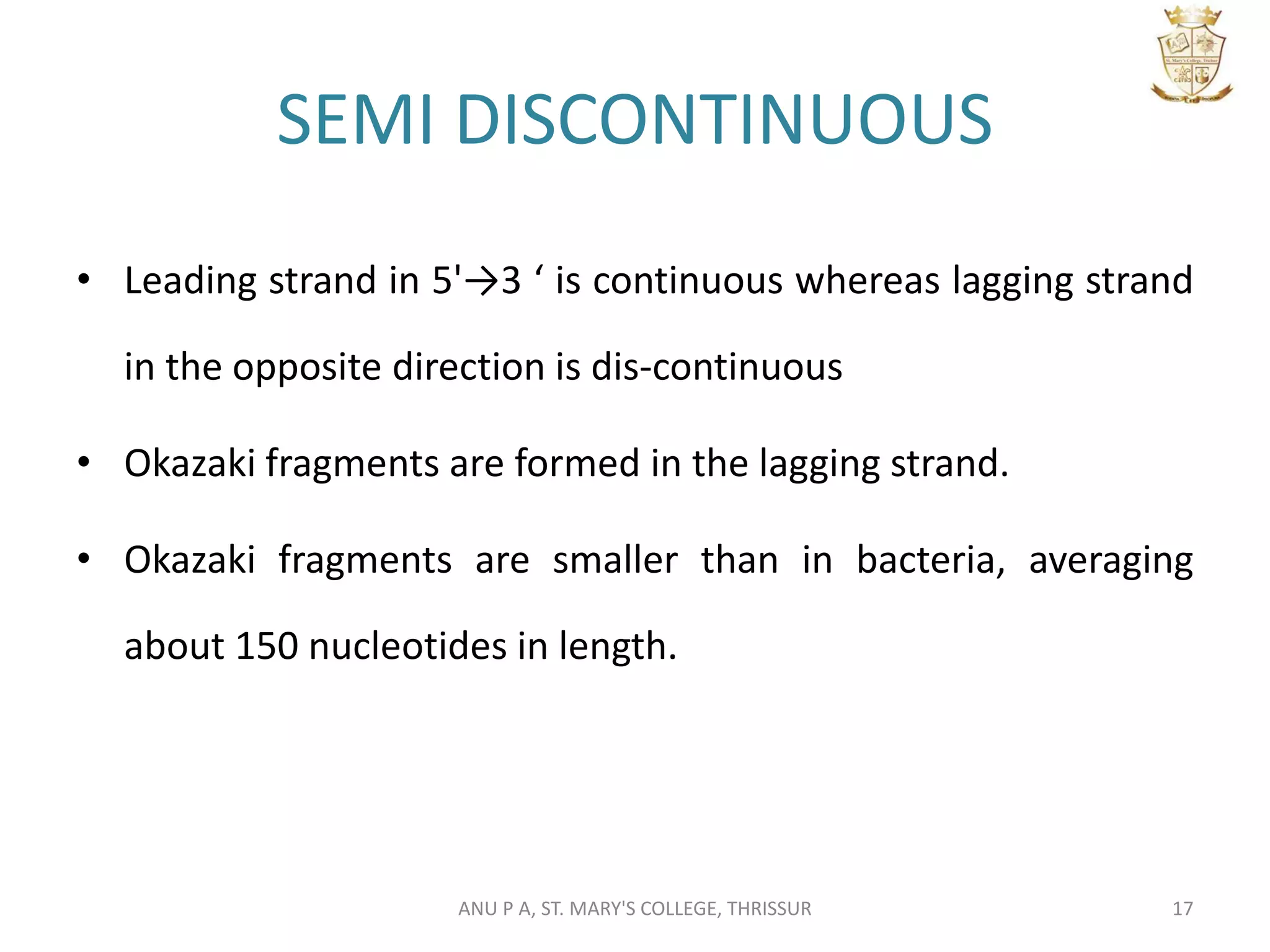 SEMI DISCONTINUOUS
• Leading strand in 5'→3 ‘ is continuous whereas lagging strand
in the opposite direction is dis-continuous
• Okazaki fragments are formed in the lagging strand.
• Okazaki fragments are smaller than in bacteria, averaging
about 150 nucleotides in length.
17ANU P A, ST. MARY'S COLLEGE, THRISSUR
 