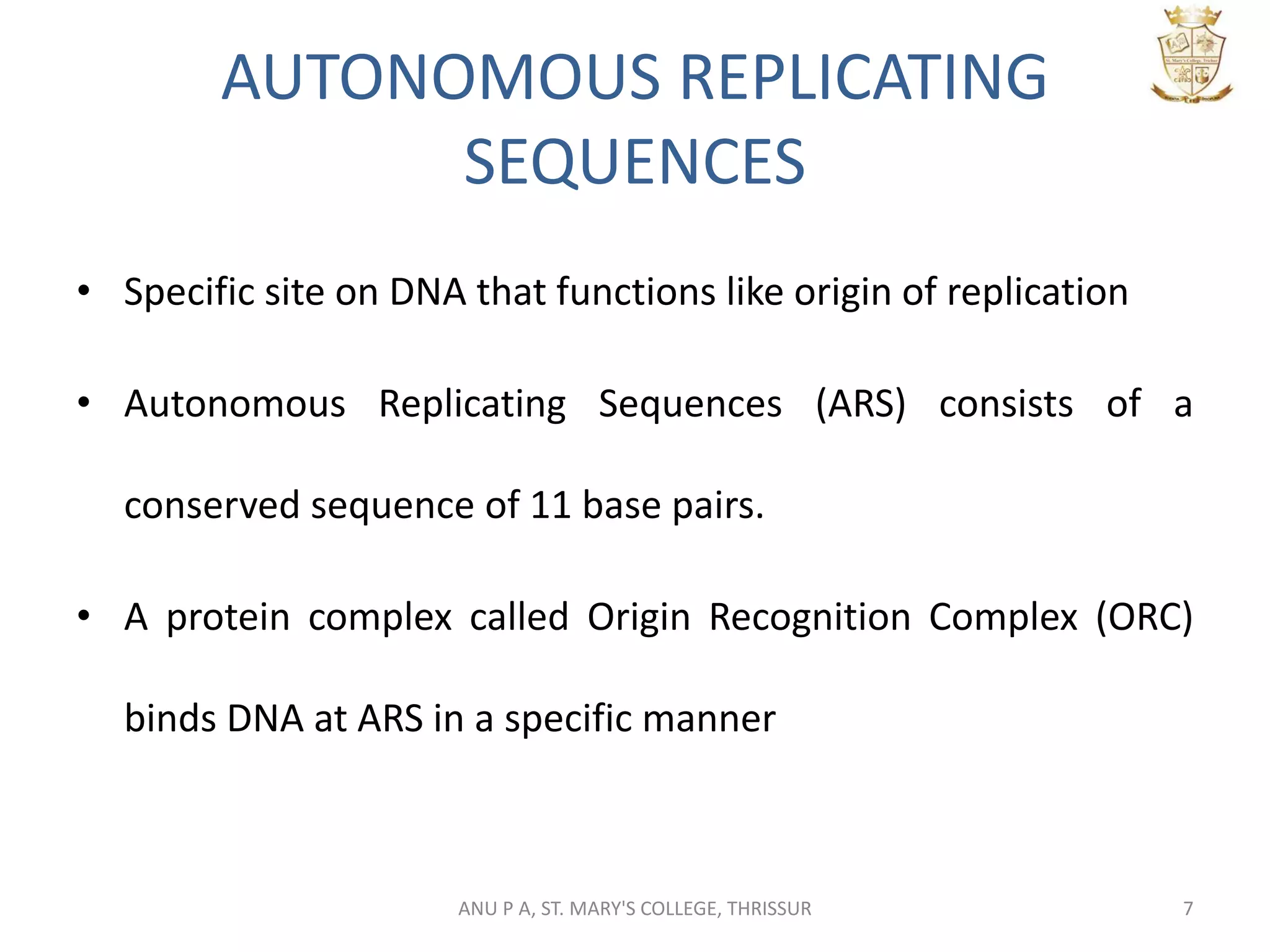 AUTONOMOUS REPLICATING
SEQUENCES
• Specific site on DNA that functions like origin of replication
• Autonomous Replicating Sequences (ARS) consists of a
conserved sequence of 11 base pairs.
• A protein complex called Origin Recognition Complex (ORC)
binds DNA at ARS in a specific manner
7ANU P A, ST. MARY'S COLLEGE, THRISSUR
 