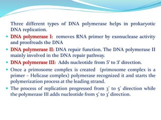 Three different types of DNA polymerase helps in prokaryotic
DNA replication.
 DNA polymerase I: removes RNA primer by exonuclease activity
and proofreads the DNA
 DNA polymerase II: DNA repair function. The DNA polymerase II
mainly involved in the DNA repair pathway.
 DNA polymerase III: Adds nucleotide from 5’ to 3’ direction.
 Once a primosome complex is created (primosome complex is a
primer – Helicase complex) polymerase recognized it and starts the
polymerization process at the leading strand.
 The process of replication progressed from 3’ to 5’ direction while
the polymerase III adds nucleotide from 5’ to 3’ direction.
 