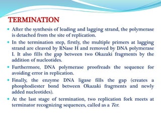 TERMINATION
 After the synthesis of leading and lagging strand, the polymerase
is detached from the site of replication.
 In the termination step, firstly, the multiple primers at lagging
strand are cleaved by RNase H and removed by DNA polymerase
I. It also fills the gap between two Okazaki fragments by the
addition of nucleotides.
 Furthermore, DNA polymerase proofreads the sequence for
avoiding error in replication.
 Finally, the enzyme DNA ligase fills the gap (creates a
phosphodiester bond between Okazaki fragments and newly
added nucleotides).
 At the last stage of termination, two replication fork meets at
terminator recognizing sequences, called as a Ter.
 