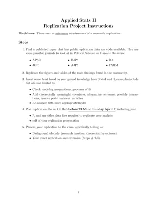 Applied Stats II
Replication Project Instructions
Disclaimer: These are the minimum requirements of a successful replication.
Steps
1. Find a published paper that has public replication data and code available. Here are
some possible journals to look at in Political Science on Harvard Dataverse:
• APSR
• JOP
• BJPS
• AJPS
• IO
• PSRM
2. Replicate the figures and tables of the main findings found in the manuscript
3. Insert some twist based on your gained knowledge from Stats I and II, examples include
but are not limited to:
• Check modeling assumptions, goodness of fit
• Add theoretically meaningful covariates, alternative outcomes, possibly interac-
tions, remove post-treatment variables
• Re-analyze with more appropriate model
4. Post replication files on GitHub before 23:59 on Sunday April 2, including your...
• R and any other data files required to replicate your analysis
• pdf of your replication presentation
5. Present your replication to the class, specifically telling us:
• Background of study (research question, theoretical hypotheses)
• Your exact replication and extension (Steps # 2-3)
1
 