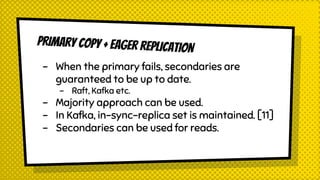 PRIMARY COPY + EAGER REPLICATION
- When the primary fails, secondaries are
guaranteed to be up to date.
- Raft, Kafka etc.
- Majority approach can be used.
- In Kafka, in-sync-replica set is maintained. [11]
- Secondaries can be used for reads.
 