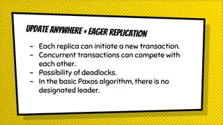 UPDATE ANYWHERE + EAGER REPLICATION
- Each replica can initiate a new transaction.
- Concurrent transactions can compete with
each other.
- Possibility of deadlocks.
- In the basic Paxos algorithm, there is no
designated leader.
 