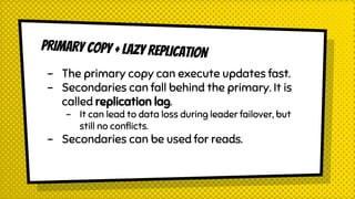 PRIMARy COPY + LAZY REPLICATION
- The primary copy can execute updates fast.
- Secondaries can fall behind the primary. It is
called replication lag.
- It can lead to data loss during leader failover, but
still no conflicts.
- Secondaries can be used for reads.
 