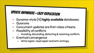UPDATE ANYWHERE + LAZY REPLICATION
- Dynamo-style [4] highly available databases.
- Quorums
- Concurrent updates are first-class citizens.
- Possibility of conflicts
- Avoiding, discarding, detecting & resolving conflicts
- Eventual convergence
- Write repair, read repair and anti-entropy
 