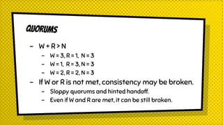 QUORUMS
- W + R > N
- W = 3, R = 1, N = 3
- W = 1, R = 3, N = 3
- W = 2, R = 2, N = 3
- If W or R is not met, consistency may be broken.
- Sloppy quorums and hinted handoff.
- Even if W and R are met, it can be still broken.
 