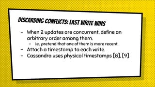 DISCARDING CONFLICTS: LAST WRITE WINS
- When 2 updates are concurrent, define an
arbitrary order among them.
- i.e., pretend that one of them is more recent.
- Attach a timestamp to each write.
- Cassandra uses physical timestamps [8], [9]
 