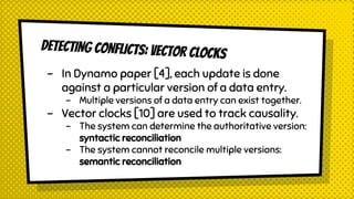 DETECTING CONFLICTS: VECTOR CLOCKS
- In Dynamo paper [4], each update is done
against a particular version of a data entry.
- Multiple versions of a data entry can exist together.
- Vector clocks [10] are used to track causality.
- The system can determine the authoritative version:
syntactic reconciliation
- The system cannot reconcile multiple versions:
semantic reconciliation
 