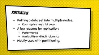 REPLICATION
- Putting a data set into multiple nodes.
- Each replica has a full copy.
- A few reasons for replication:
- Performance
- Availability and fault tolerance
- Mostly used with partitioning.
 