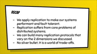Recap
- We apply replication to make our systems
performant and fault tolerant.
- Replication suffers from core problems of
distributed systems.
- We can build many replication protocols that
vary on the 2 dimensions we discussed.
- No silver bullet. It is a world of trade-offs.
 