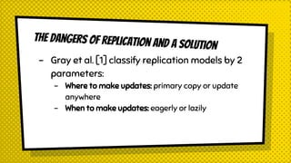 The dangers of replication and a solution
- Gray et al. [1] classify replication models by 2
parameters:
- Where to make updates: primary copy or update
anywhere
- When to make updates: eagerly or lazily
 