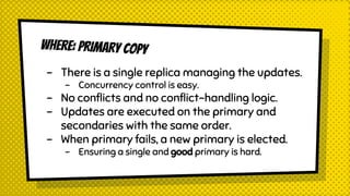 WHERE: PRIMARY COPY
- There is a single replica managing the updates.
- Concurrency control is easy.
- No conflicts and no conflict-handling logic.
- Updates are executed on the primary and
secondaries with the same order.
- When primary fails, a new primary is elected.
- Ensuring a single and good primary is hard.
 
