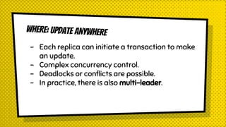 WHERE: UPDATE ANYWHERE
- Each replica can initiate a transaction to make
an update.
- Complex concurrency control.
- Deadlocks or conflicts are possible.
- In practice, there is also multi-leader.
 