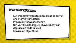 WHEN: EAGER REPLICATION
- Synchronously updates all replicas as part of
one atomic transaction.
- Provides strong consistency.
- Not very flexible. Degree of availability can
degrade on node failures.
- Consensus algorithms.
 
