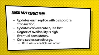 WHEN: LAZY REPLICATION
- Updates each replica with a separate
transaction.
- Updates can execute quite fast.
- Degree of availability is high.
- Eventual consistency.
- Data copies can diverge.
- Data loss or conflicts can occur.
 