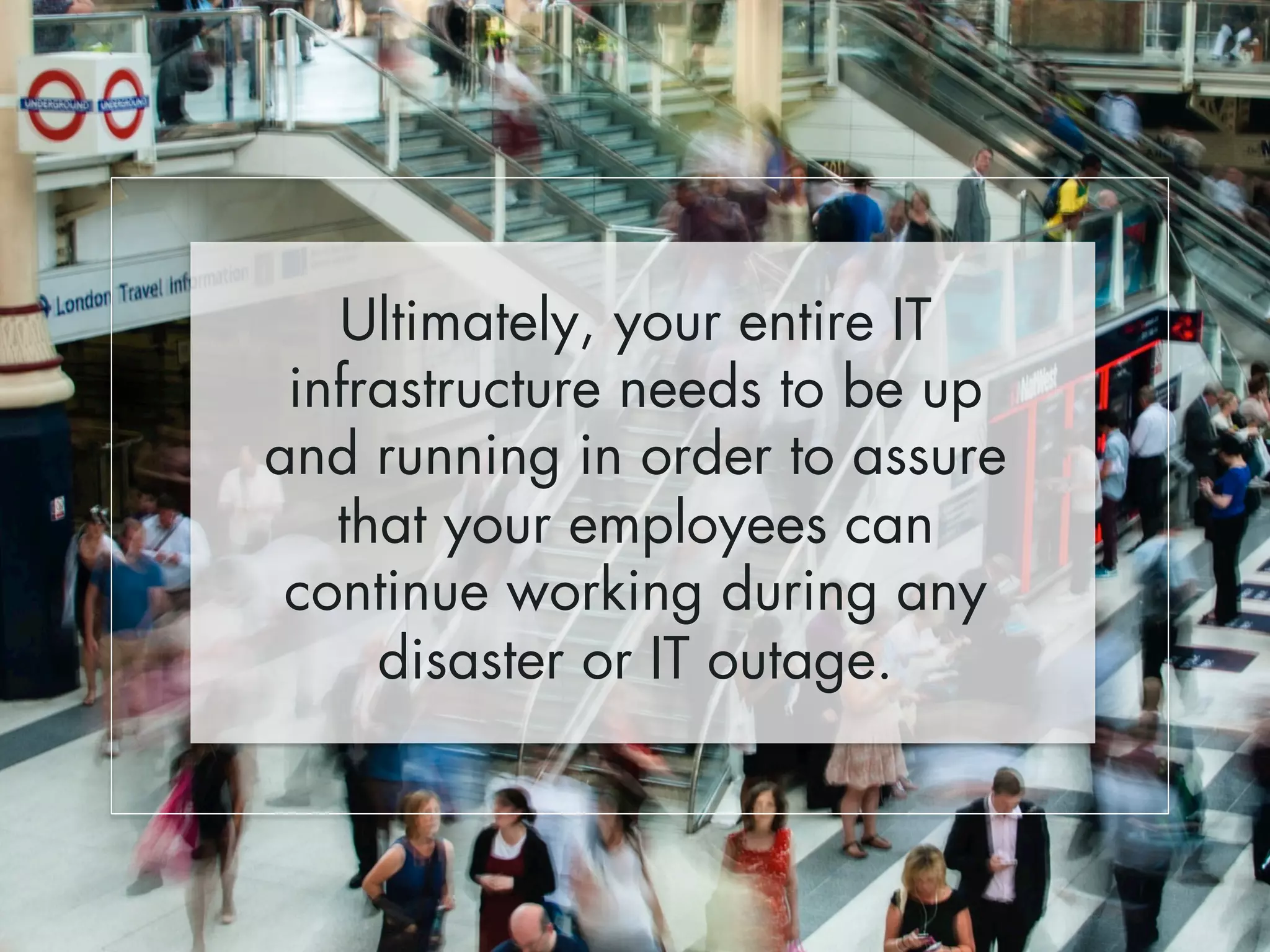 Ultimately, your entire IT 
infrastructure needs to be up 
and running in order to assure 
that your employees can 
continue working during any 
disaster or IT outage. 
 