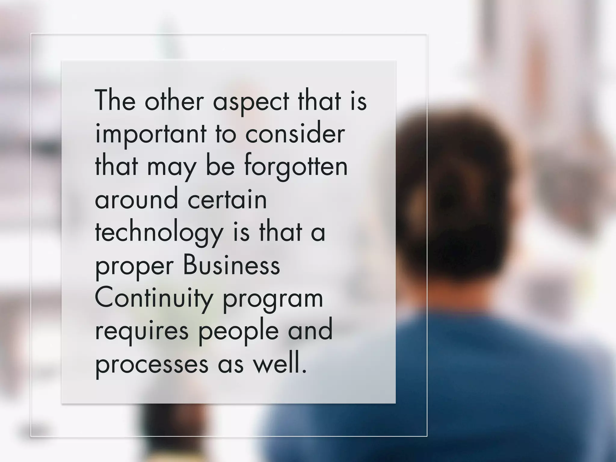 The other aspect that is 
important to consider 
that may be forgotten 
around certain 
technology is that a 
proper Business 
Continuity program 
requires people and 
processes as well. 
 