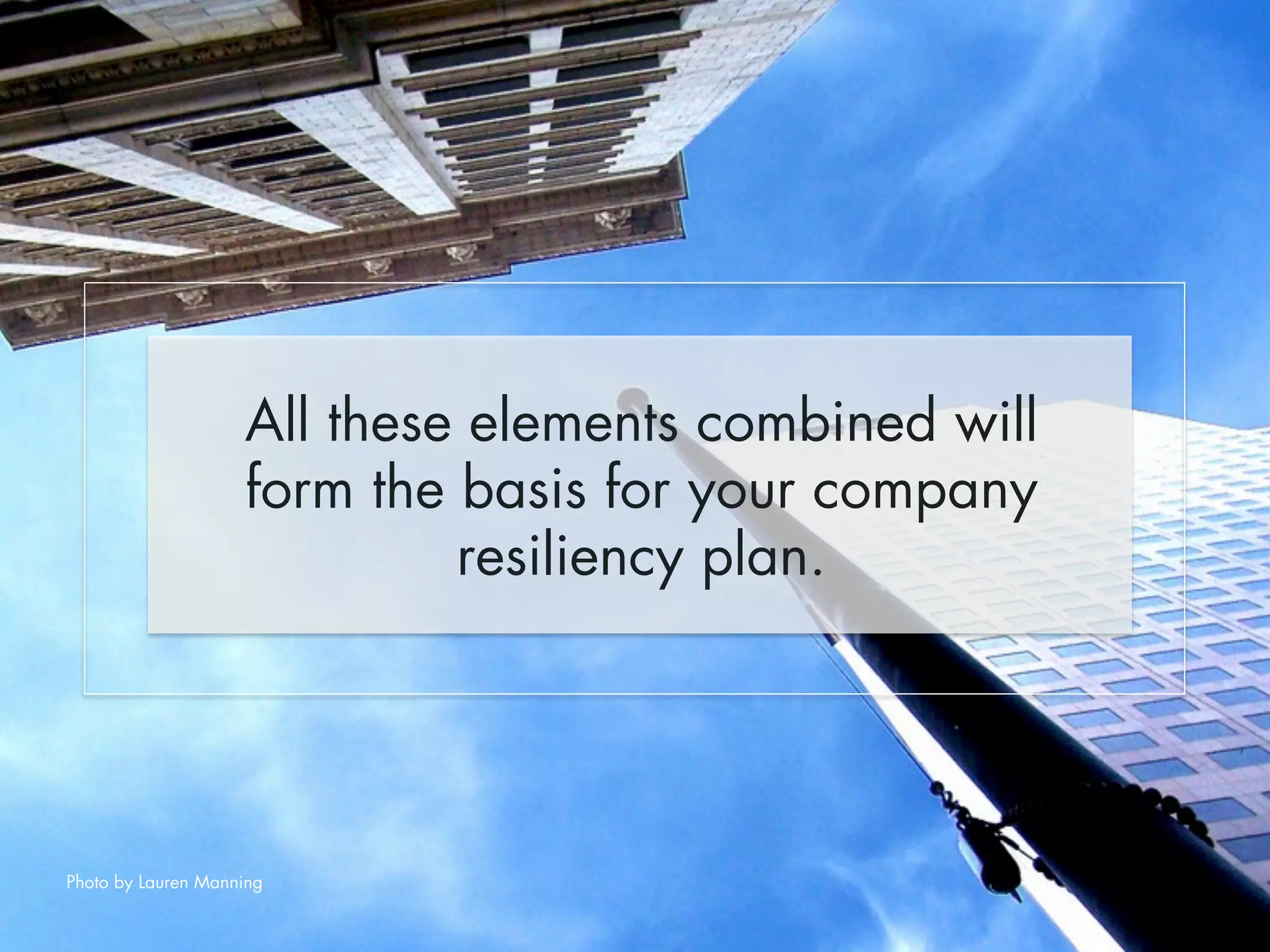 All these elements combined will 
form the basis for your company 
resiliency plan. 
Photo by Lauren Manning 
 