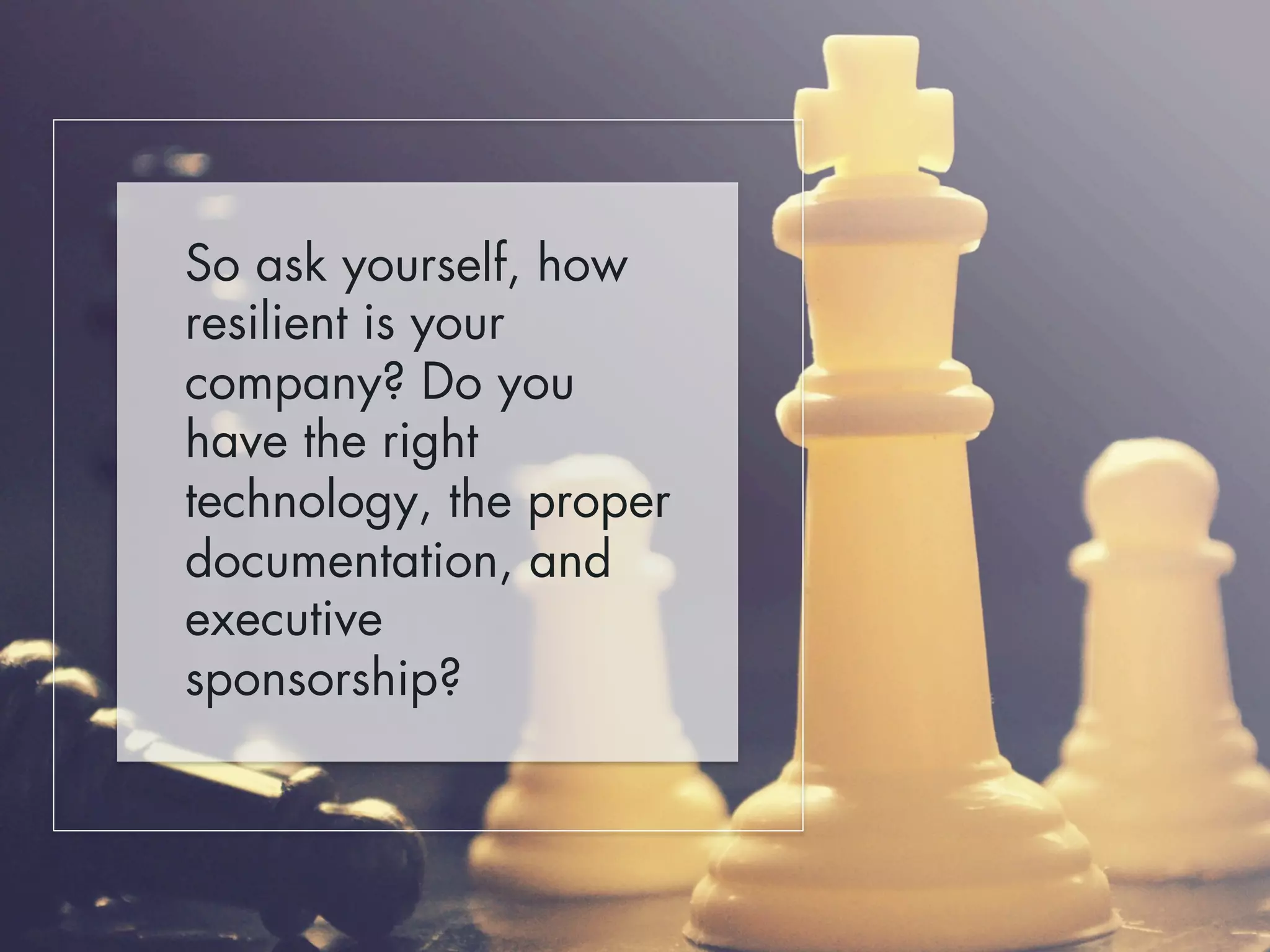So ask yourself, how 
resilient is your 
company? Do you 
have the right 
technology, the proper 
documentation, and 
executive 
sponsorship? 
 