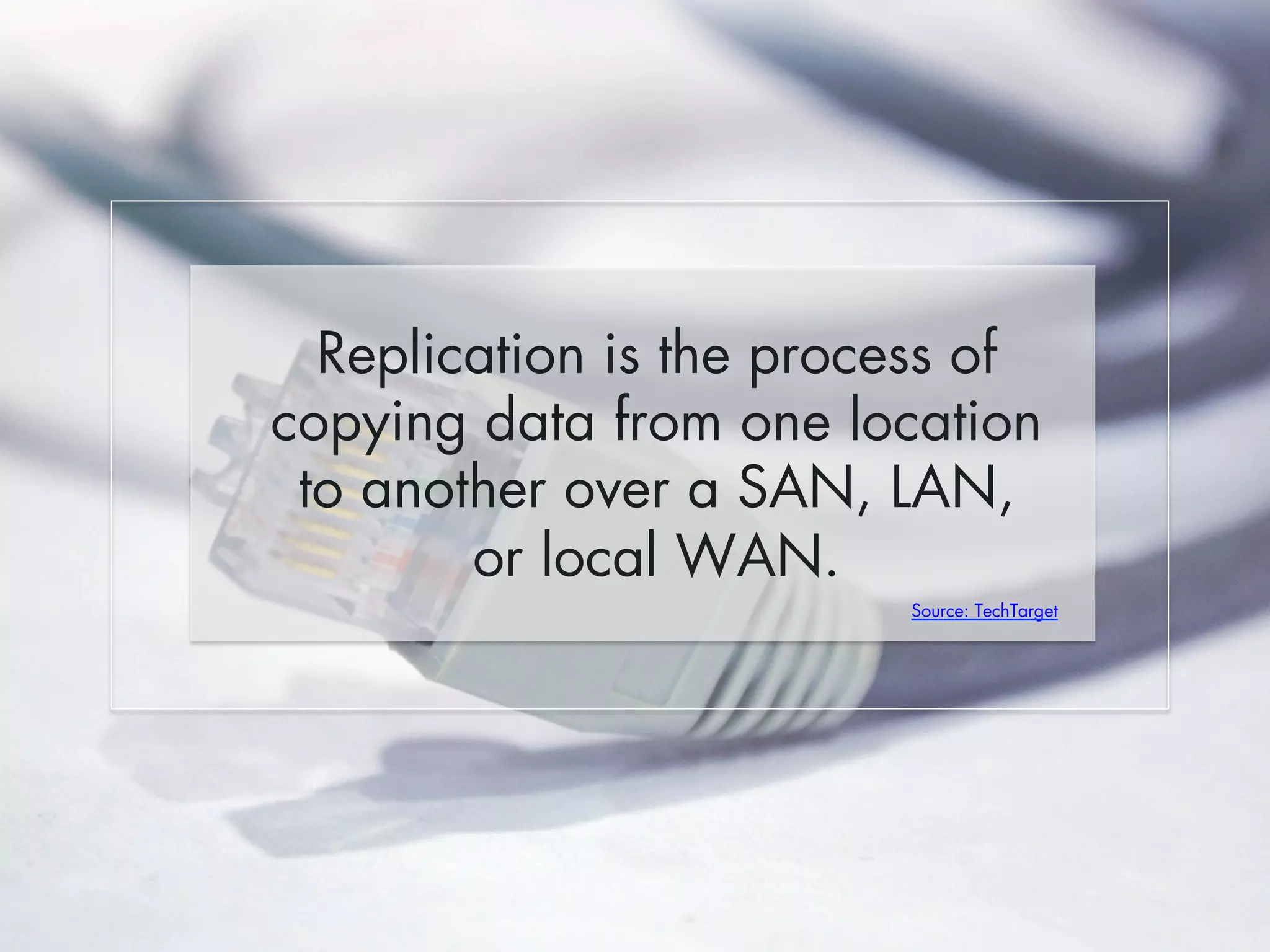 Replication is the process of 
copying data from one location 
to another over a SAN, LAN, 
or local WAN. 
Source: TechTarget 
 