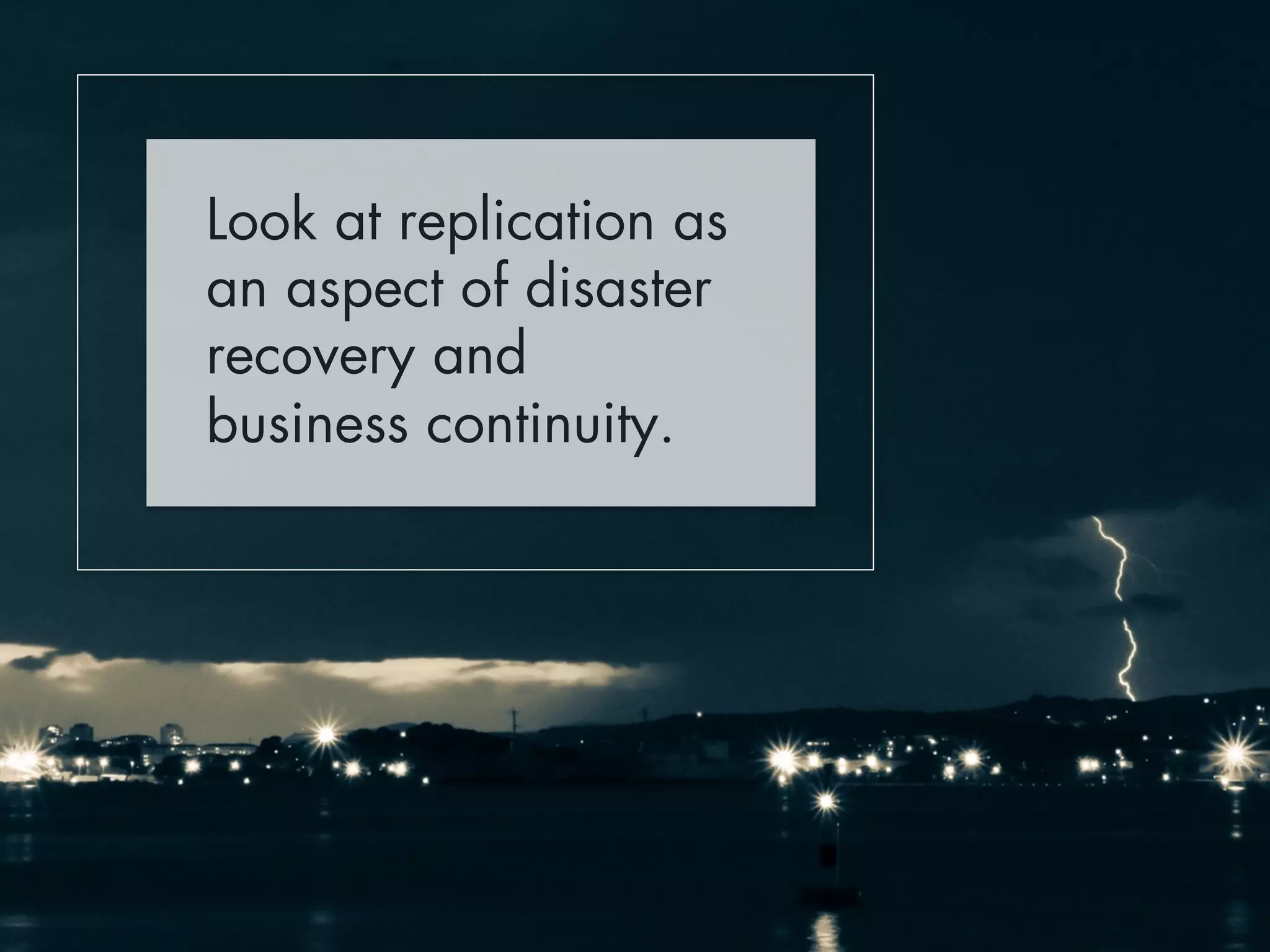 Look at replication as 
an aspect of disaster 
recovery and 
business continuity. 
 