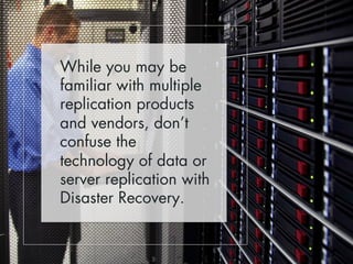 While you may be 
familiar with multiple 
replication products 
and vendors, don’t 
confuse the 
technology of data or 
server replication with 
Disaster Recovery. 
 