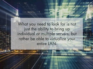 What you need to look for is not 
just the ability to bring up 
individual or multiple servers, but 
rather be able to virtualize your 
entire LAN. 
 