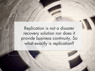Replication is not a disaster 
recovery solution nor does it 
provide business continuity. So 
what exactly is replication? 
 