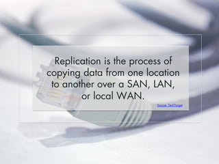 Replication is the process of 
copying data from one location 
to another over a SAN, LAN, 
or local WAN. 
Source: TechTarget 
 