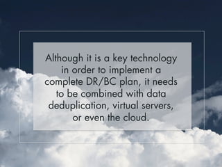 Although it is a key technology 
in order to implement a 
complete DR/BC plan, it needs 
to be combined with data 
deduplication, virtual servers, 
or even the cloud. 
 