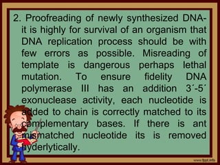 2. Proofreading of newly synthesized DNA-
it is highly for survival of an organism that
DNA replication process should be with
few errors as possible. Misreading of
template is dangerous perhaps lethal
mutation. To ensure fidelity DNA
polymerase III has an addition 3´-5´
exonuclease activity, each nucleotide is
added to chain is correctly matched to its
complementary bases. If there is ant
mismatched nucleotide its is removed
hyderlytically.
 