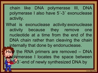 chain like DNA polymerase III, DNA
polymerase I also have 5´-3´ exonuclease
activity.
What is exonuclease activity:exonuclease
activity because they remove one
nucleotide at a time from the end of the
DNA chain rather than cleaving the chain
internally that done by endonuclease.
How the RNA primers are removed – DNA
polymerase I locates the space between
the 3´-end of newly synthesized DNA by
 