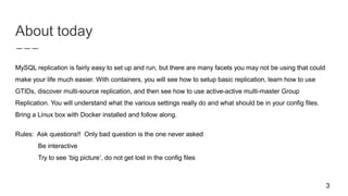 About today
MySQL replication is fairly easy to set up and run, but there are many facets you may not be using that could
make your life much easier. With containers, you will see how to setup basic replication, learn how to use
GTIDs, discover multi-source replication, and then see how to use active-active multi-master Group
Replication. You will understand what the various settings really do and what should be in your config files.
Bring a Linux box with Docker installed and follow along.
Rules: Ask questions!! Only bad question is the one never asked
Be interactive
Try to see ‘big picture’, do not get lost in the config files
3
 