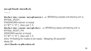 mysql-2node-install.sh
docker run --name mysql-master -v $PWD/my-master.cnf:/etc/my.cnf -e
MYSQL_ROOT_
PASSWORD=secret -d mysql
if [ "$?" != "0" ] ; then exit 1; fi
docker run --name mysql-slave -v $PWD/my-slave.cnf:/etc/my.cnf -e
MYSQL_ROOT_PA
SSWORD=secret -d mysql
if [ "$?" != "0" ] ; then exit 1; fi
echo "# Waiting for nodes to be ready - Sleeping 30 seconds"
sleep 30
./set-2node-replication.sh
30
 