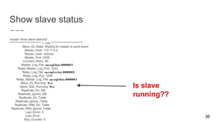 Show slave status
mysql> show slave statusG
*************************** 1. row ***************************
Slave_IO_State: Waiting for master to send event
Master_Host: 172.17.0.2
Master_User: rdocker
Master_Port: 3306
Connect_Retry: 60
Master_Log_File: mysql-bin.000001
Read_Master_Log_Pos: 1033
Relay_Log_File: mysql-relay.000002
Relay_Log_Pos: 1246
Relay_Master_Log_File: mysql-bin.000001
Slave_IO_Running: Yes
Slave_SQL_Running: Yes
Replicate_Do_DB:
Replicate_Ignore_DB:
Replicate_Do_Table:
Replicate_Ignore_Table:
Replicate_Wild_Do_Table:
Replicate_Wild_Ignore_Table:
Last_Errno: 0
Last_Error:
Skip_Counter: 0
36
Is slave
running??
 