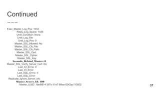 Continued
Exec_Master_Log_Pos: 1033
Relay_Log_Space: 1449
Until_Condition: None
Until_Log_File:
Until_Log_Pos: 0
Master_SSL_Allowed: No
Master_SSL_CA_File:
Master_SSL_CA_Path:
Master_SSL_Cert:
Master_SSL_Cipher:
Master_SSL_Key:
Seconds_Behind_Master: 0
Master_SSL_Verify_Server_Cert: No
Last_IO_Errno: 0
Last_IO_Error:
Last_SQL_Errno: 0
Last_SQL_Error:
Replicate_Ignore_Server_Ids:
Master_Server_Id: 100
Master_UUID: 1be8f814-397c-11e7-88ea-0242ac110002 37
 