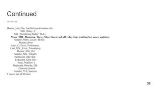 Continued
Master_Info_File: /var/lib/mysql/master.info
SQL_Delay: 0
SQL_Remaining_Delay: NULL
Slave_SQL_Running_State: Slave has read all relay log; waiting for more updates
Master_Retry_Count: 86400
Master_Bind:
Last_IO_Error_Timestamp:
Last_SQL_Error_Timestamp:
Master_SSL_Crl:
Master_SSL_Crlpath:
Retrieved_Gtid_Set:
Executed_Gtid_Set:
Auto_Position: 0
Replicate_Rewrite_DB:
Channel_Name:
Master_TLS_Version:
1 row in set (0.00 sec)
38
 