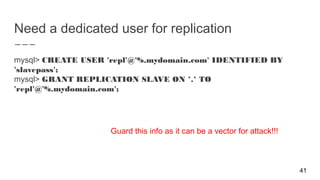 Need a dedicated user for replication
mysql> CREATE USER 'repl'@'%.mydomain.com' IDENTIFIED BY
'slavepass';
mysql> GRANT REPLICATION SLAVE ON *.* TO
'repl'@'%.mydomain.com';
41
Guard this info as it can be a vector for attack!!!
 