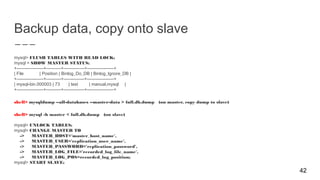 Backup data, copy onto slave
mysql> FLUSH TABLES WITH READ LOCK;
mysql > SHOW MASTER STATUS;
+------------------+----------+--------------+------------------+
| File | Position | Binlog_Do_DB | Binlog_Ignore_DB |
+------------------+----------+--------------+------------------+
| mysql-bin.000003 | 73 | test | manual,mysql |
+------------------+----------+--------------+------------------+
shell> mysqldump --all-databases --master-data > full.db.dump (on master, copy dump to slave)
shell> mysql -h master < full.db.dump (on slave)
mysql> UNLOCK TABLES;
mysql> CHANGE MASTER TO
-> MASTER_HOST='master_host_name',
-> MASTER_USER='replication_user_name',
-> MASTER_PASSWORD='replication_password',
-> MASTER_LOG_FILE='recorded_log_file_name',
-> MASTER_LOG_POS=recorded_log_position;
mysql> START SLAVE;
42
 
