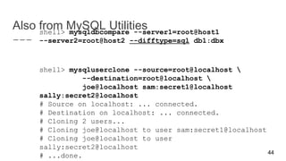 Also from MySQL Utilitiesshell> mysqldbcompare --server1=root@host1
--server2=root@host2 --difftype=sql db1:dbx
shell> mysqluserclone --source=root@localhost 
--destination=root@localhost 
joe@localhost sam:secret1@localhost
sally:secret2@localhost
# Source on localhost: ... connected.
# Destination on localhost: ... connected.
# Cloning 2 users...
# Cloning joe@localhost to user sam:secret1@localhost
# Cloning joe@localhost to user
sally:secret2@localhost
# ...done. 44
 