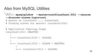Also from MySQL Utilities
shell> mysqlrplshow --master=root@localhost:3311 --recurse
--discover-slaves-login=root
# master on localhost: ... connected.
# Finding slaves for master: localhost:3311
# Replication Topology Graph
localhost:3311 (MASTER)
|
+--- localhost:3310 - (SLAVE)
|
+--- localhost:3312 - (SLAVE + MASTER)
|
+--- localhost:3313 - (SLAVE)
45
 