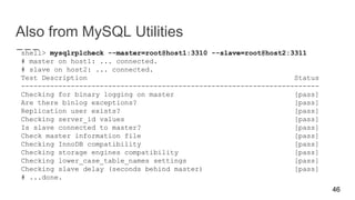 Also from MySQL Utilities
shell> mysqlrplcheck --master=root@host1:3310 --slave=root@host2:3311
# master on host1: ... connected.
# slave on host2: ... connected.
Test Description Status
------------------------------------------------------------------------
Checking for binary logging on master [pass]
Are there binlog exceptions? [pass]
Replication user exists? [pass]
Checking server_id values [pass]
Is slave connected to master? [pass]
Check master information file [pass]
Checking InnoDB compatibility [pass]
Checking storage engines compatibility [pass]
Checking lower_case_table_names settings [pass]
Checking slave delay (seconds behind master) [pass]
# ...done.
46
 