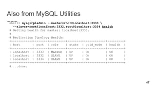 Also from MySQL Utilities
shell> mysqlrpladmin --master=root@localhost:3333 
--slaves=root@localhost:3332,root@localhost:3334 health
# Getting health for master: localhost:3333.
#
# Replication Topology Health:
+------------+-------+---------+--------+------------+---------+
| host | port | role | state | gtid_mode | health |
+------------+-------+---------+--------+------------+---------+
| localhost | 3333 | MASTER | UP | ON | OK |
| localhost | 3332 | SLAVE | UP | ON | OK |
| localhost | 3334 | SLAVE | UP | ON | OK |
+------------+-------+---------+--------+------------+---------+
# ...done.
47
 