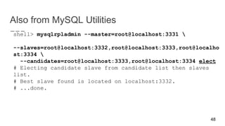Also from MySQL Utilities
shell> mysqlrpladmin --master=root@localhost:3331 
--slaves=root@localhost:3332,root@localhost:3333,root@localho
st:3334 
--candidates=root@localhost:3333,root@localhost:3334 elect
# Electing candidate slave from candidate list then slaves
list.
# Best slave found is located on localhost:3332.
# ...done.
48
 