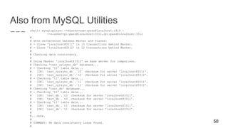 Also from MySQL Utilities
shell> mysqlrplsync --master=user:pass@localhost:3310 
--slaves=rpl:pass@localhost:3311,rpl:pass@localhost:3312
#
# GTID differences between Master and Slaves:
# - Slave 'localhost@3311' is 15 transactions behind Master.
# - Slave 'localhost@3312' is 12 transactions behind Master.
#
# Checking data consistency.
#
# Using Master 'localhost@3310' as base server for comparison.
# Checking 'test_rplsync_db' database...
# - Checking 't0' table data...
# [OK] `test_rplsync_db`.`t0` checksum for server 'localhost@3311'.
# [OK] `test_rplsync_db`.`t0` checksum for server 'localhost@3312'.
# - Checking 't1' table data...
# [OK] `test_rplsync_db`.`t1` checksum for server 'localhost@3311'.
# [OK] `test_rplsync_db`.`t1` checksum for server 'localhost@3312'.
# Checking 'test_db' database...
# - Checking 't0' table data...
# [OK] `test_db`.`t0` checksum for server 'localhost@3311'.
# [OK] `test_db`.`t0` checksum for server 'localhost@3312'.
# - Checking 't1' table data...
# [OK] `test_db`.`t1` checksum for server 'localhost@3311'.
# [OK] `test_db`.`t1` checksum for server 'localhost@3312'.
#
#...done.
#
# SUMMARY: No data consistency issue found.
#
50
 